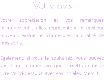 Votre avis Votre appréciation et vos remarques m’intéressent ; elles représentent le meilleur moyen d'évaluer et d'améliorer la qualité de mes soins.  Egalement, si vous le souhaitez, vous pouvez laisser un commentaire que je mettrai dans le livre d’or ci-dessous, avec vos initiales. Merci !