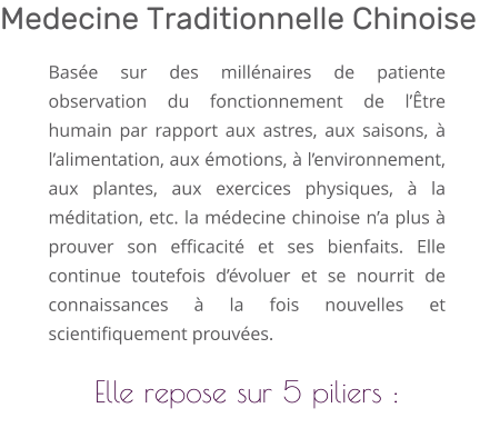 Basée sur des millénaires de patiente observation du fonctionnement de l’Être humain par rapport aux astres, aux saisons, à l’alimentation, aux émotions, à l’environnement, aux plantes, aux exercices physiques, à la méditation, etc. la médecine chinoise n’a plus à prouver son efficacité et ses bienfaits. Elle continue toutefois d’évoluer et se nourrit de connaissances à la fois nouvelles et scientifiquement prouvées.  Elle repose sur 5 piliers :  Medecine Traditionnelle Chinoise