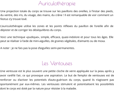 Auriculothérapie Une projection totale du corps se trouve sur les pavillons des oreilles, à l’instar des pieds, du ventre, des iris, du visage, des mains, du crâne ! Il est remarquable de voir comment un feotus s’y trouve lové. L'auriculothérapie utilise les zones et les points réflexes du pavillon de l'oreille afin de dépister et de corriger les déséquilibres du corps. Voici une technique «pudique», simple, efficace, quasi-indolore et pour tous les âges. Elle peut se réaliser à l’aide de mini-aiguilles, de graines végétales, d’aimants ou de moxa. A noter : je ne fais pas la pose d’aiguilles semi-permanentes.     Les Ventouses Une ventouse est le plus souvent une petite cloche de verre appliquée sur la peau après y avoir raréfié l’air, ce qui provoque une aspiration. Le but de l’emploi de ventouses est de renforcer ou d’activer les potentiels d’auto-guérison du corps, quand ils n’agissent pas spontanément par eux-mêmes. Les ventouses stimulent et potentialisent les possibilités dont le corps est doté par la nature pour résister à la maladie.
