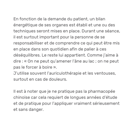 En fonction de la demande du patient, un bilan énergétique de ses organes est établi et une ou des techniques seront mises en place. Durant une séance, il est surtout important pour la personne de se responsabiliser et de comprendre ce qui peut être mis en place dans son quotidien afin de palier à ces déséquilibres. Le reste lui appartient. Comme j’aime à dire : « On ne peut qu’amener l’âne au lac ; on ne peut pas le forcer à boire ». J’utilise souvent l’auriculothérapie et les ventouses, surtout en cas de douleurs.  Il est à noter que je ne pratique pas la pharmacopée chinoise car cela requiert de longues années d’étude et de pratique pour l’appliquer vraiment sérieusement et sans danger.